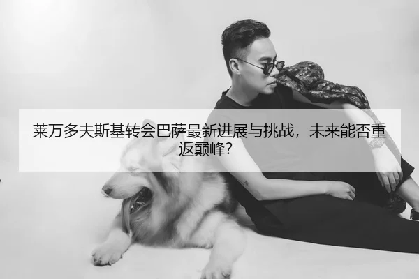 莱万多夫斯基转会巴萨最新进展与挑战，未来能否重返巅峰？